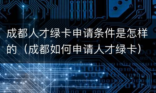 成都人才绿卡申请条件是怎样的（成都如何申请人才绿卡）
