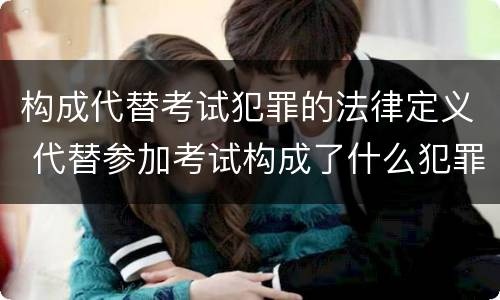 构成代替考试犯罪的法律定义 代替参加考试构成了什么犯罪