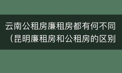 云南公租房廉租房都有何不同（昆明廉租房和公租房的区别）