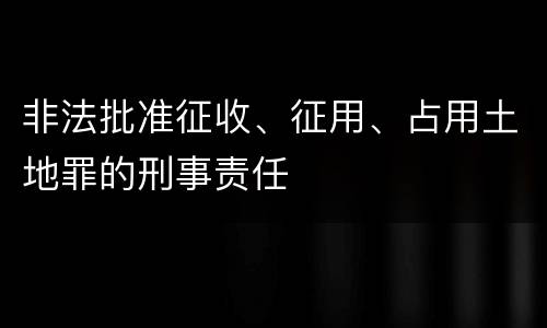 非法批准征收、征用、占用土地罪的刑事责任