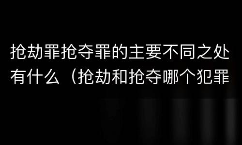 抢劫罪抢夺罪的主要不同之处有什么（抢劫和抢夺哪个犯罪性质严重）