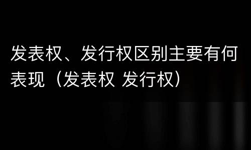 发表权、发行权区别主要有何表现（发表权 发行权）