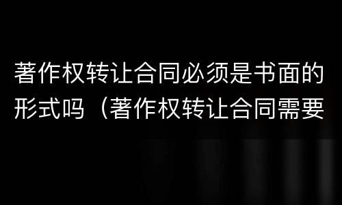 著作权转让合同必须是书面的形式吗（著作权转让合同需要备案吗）