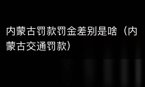 内蒙古罚款罚金差别是啥（内蒙古交通罚款）