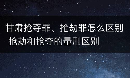 甘肃抢夺罪、抢劫罪怎么区别 抢劫和抢夺的量刑区别
