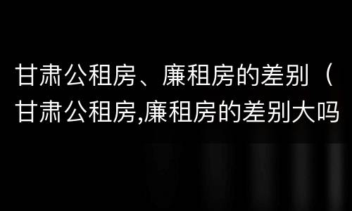 甘肃公租房、廉租房的差别（甘肃公租房,廉租房的差别大吗）
