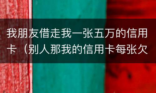 我朋友借走我一张五万的信用卡（别人那我的信用卡每张欠五六万我给他还钱这算什么）
