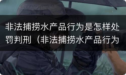 非法捕捞水产品行为是怎样处罚判刑（非法捕捞水产品行为是怎样处罚判刑的）