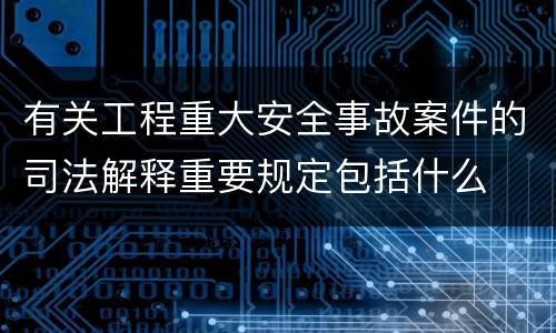 有关工程重大安全事故案件的司法解释重要规定包括什么