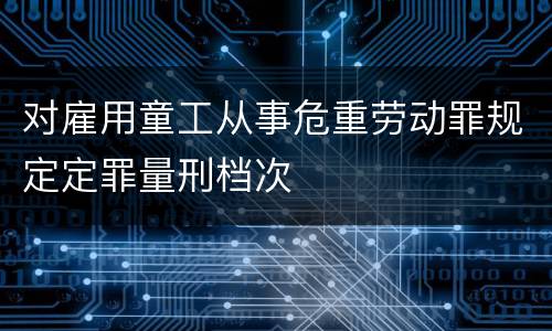 对雇用童工从事危重劳动罪规定定罪量刑档次