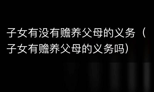 子女有没有赡养父母的义务（子女有赡养父母的义务吗）