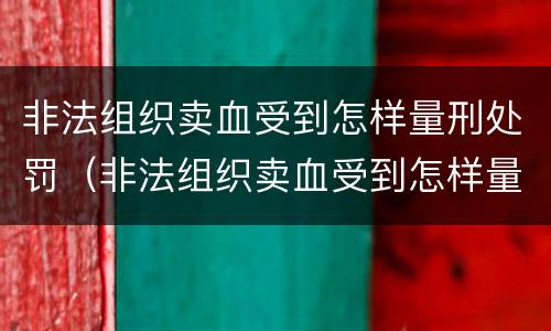 非法组织卖血受到怎样量刑处罚（非法组织卖血受到怎样量刑处罚案例）