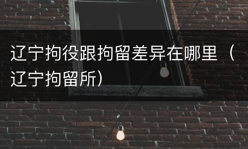 辽宁拘役跟拘留差异在哪里（辽宁拘留所）