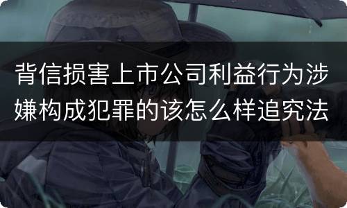 背信损害上市公司利益行为涉嫌构成犯罪的该怎么样追究法律责任