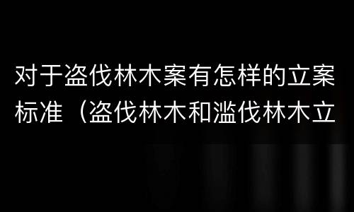 对于盗伐林木案有怎样的立案标准（盗伐林木和滥伐林木立案标准）