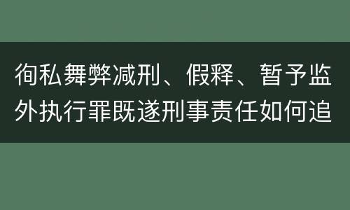 徇私舞弊减刑、假释、暂予监外执行罪既遂刑事责任如何追究