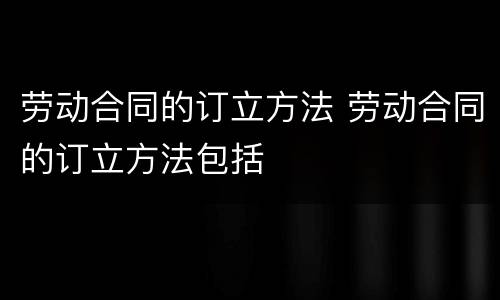 劳动合同的订立方法 劳动合同的订立方法包括