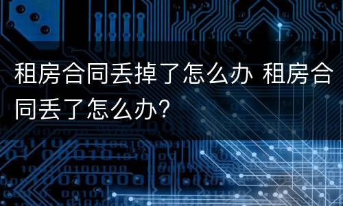 租房合同丢掉了怎么办 租房合同丢了怎么办?