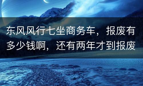 东风风行七坐商务车，报废有多少钱啊，还有两年才到报废期