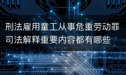 刑法雇用童工从事危重劳动罪司法解释重要内容都有哪些