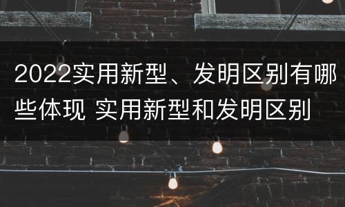 2022实用新型、发明区别有哪些体现 实用新型和发明区别
