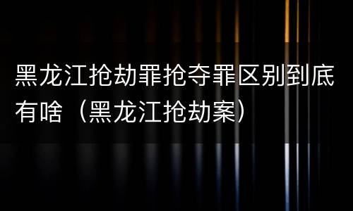 黑龙江抢劫罪抢夺罪区别到底有啥（黑龙江抢劫案）
