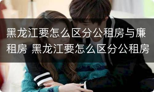 黑龙江要怎么区分公租房与廉租房 黑龙江要怎么区分公租房与廉租房呢