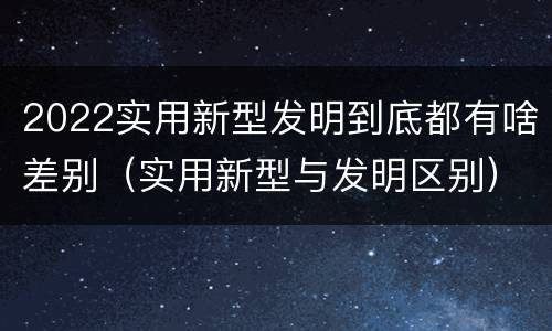 2022实用新型发明到底都有啥差别(实用新型与发明区别)