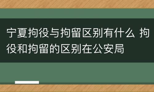 宁夏拘役与拘留区别有什么 拘役和拘留的区别在公安局