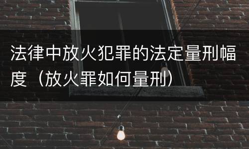 法律中放火犯罪的法定量刑幅度（放火罪如何量刑）