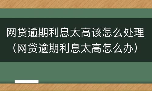 网贷逾期利息太高该怎么处理（网贷逾期利息太高怎么办）