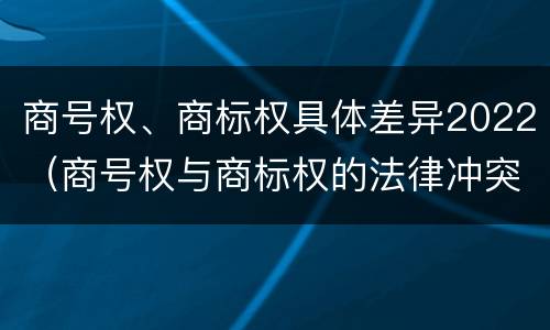 商号权、商标权具体差异2022（商号权与商标权的法律冲突与解决）