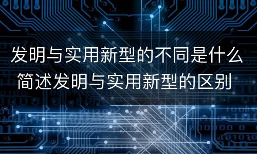 发明与实用新型的不同是什么 简述发明与实用新型的区别