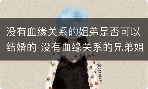 没有血缘关系的姐弟是否可以结婚的 没有血缘关系的兄弟姐妹