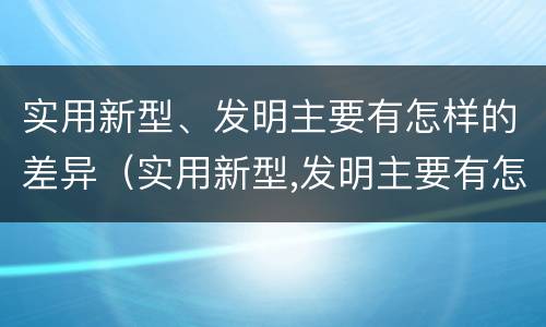实用新型、发明主要有怎样的差异（实用新型,发明主要有怎样的差异和优势）