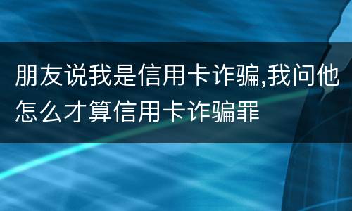 朋友说我是信用卡诈骗,我问他怎么才算信用卡诈骗罪