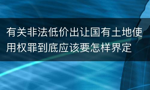 有关非法低价出让国有土地使用权罪到底应该要怎样界定