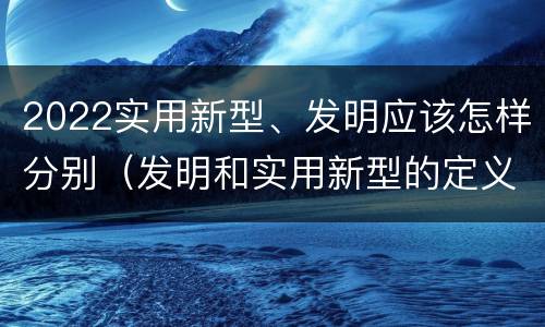 2022实用新型、发明应该怎样分别（发明和实用新型的定义）