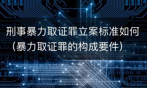 刑事暴力取证罪立案标准如何（暴力取证罪的构成要件）