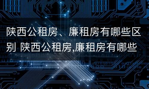 陕西公租房、廉租房有哪些区别 陕西公租房,廉租房有哪些区别呢