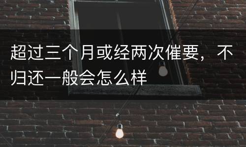 超过三个月或经两次催要，不归还一般会怎么样