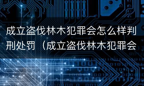 成立盗伐林木犯罪会怎么样判刑处罚（成立盗伐林木犯罪会怎么样判刑处罚案例）