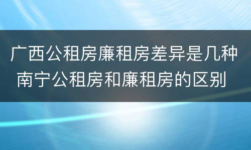 广西公租房廉租房差异是几种 南宁公租房和廉租房的区别