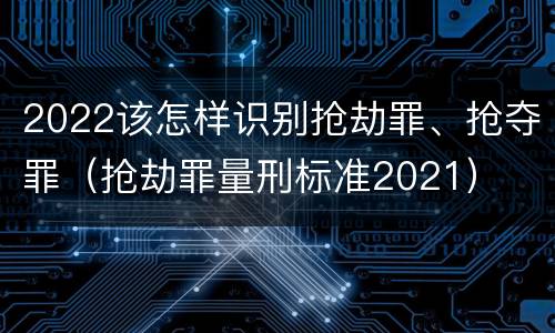 2022该怎样识别抢劫罪、抢夺罪（抢劫罪量刑标准2021）