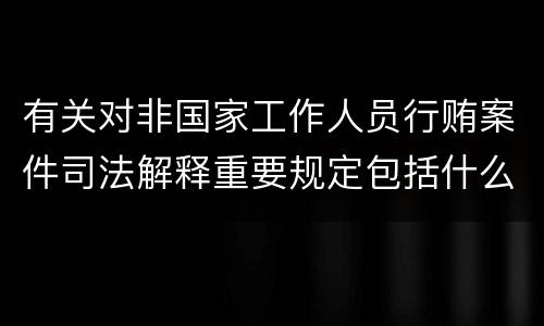 有关对非国家工作人员行贿案件司法解释重要规定包括什么