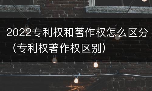 2022专利权和著作权怎么区分（专利权著作权区别）