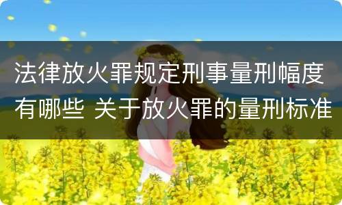 法律放火罪规定刑事量刑幅度有哪些 关于放火罪的量刑标准