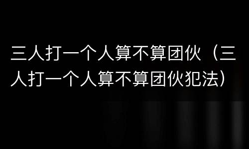 三人打一个人算不算团伙（三人打一个人算不算团伙犯法）