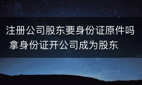 注册公司股东要身份证原件吗 拿身份证开公司成为股东
