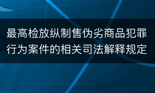 最高检放纵制售伪劣商品犯罪行为案件的相关司法解释规定有哪些主要内容